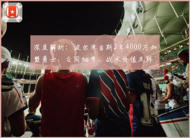 深度解析：波尔津吉斯2年4000万加盟勇士，合同细节、战术价值及阵容影响全览