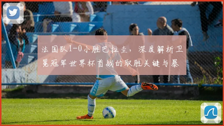 法国队1-0小胜巴拉圭，深度解析卫冕冠军世界杯首战的取胜关键与暴露问题