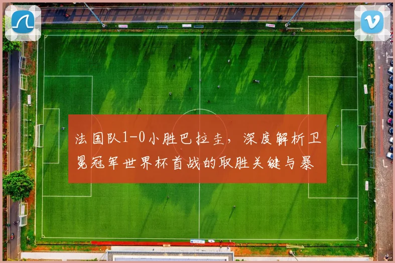 法国队1-0小胜巴拉圭，深度解析卫冕冠军世界杯首战的取胜关键与暴露问题